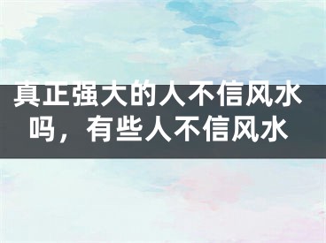 真正强大的人不信风水吗,有些人不信风水