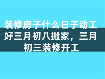 装修房子什么日子动工好三月初八搬家，三月初三装修开工