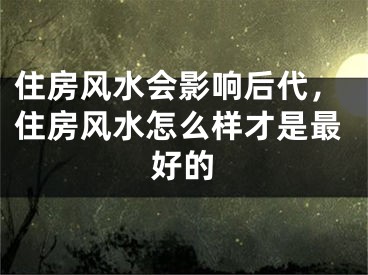 住房风水会影响后代，住房风水怎么样才是最好的