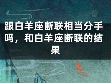 跟白羊座断联相当分手吗,和白羊座断联的结果
