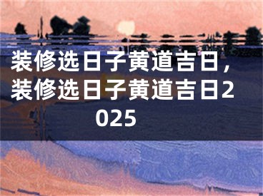 装修选日子黄道吉日，装修选日子黄道吉日2025