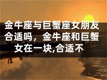 金牛座与巨蟹座女朋友合适吗，金牛座和巨蟹女在一块,合适不