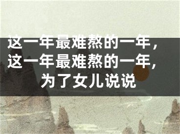这一年最难熬的一年，这一年最难熬的一年,为了女儿说说
