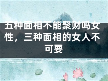 五种面相不能聚财吗女性，三种面相的女人不可要