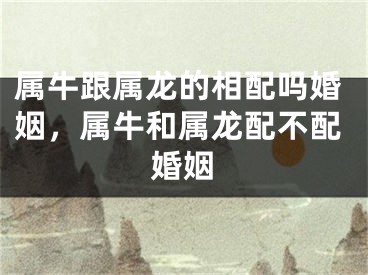 属牛跟属龙的相配吗婚姻，属牛和属龙配不配婚姻