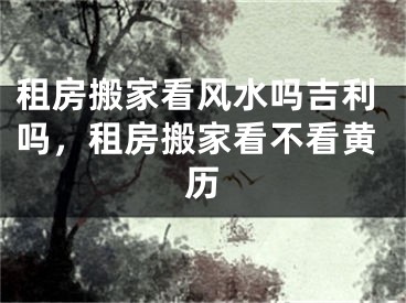 租房搬家看风水吗吉利吗，租房搬家看不看黄历