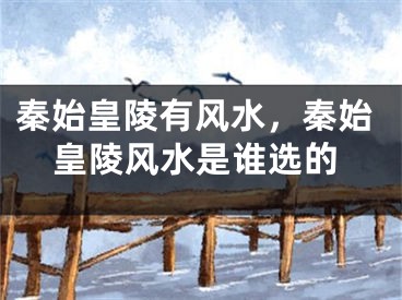 秦始皇陵有风水,秦始皇陵风水是谁选的
