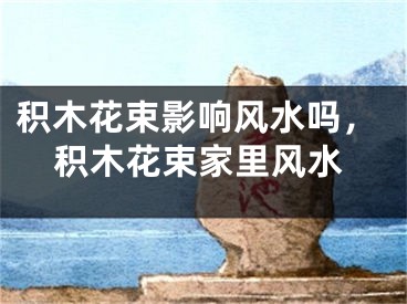 积木花束影响风水吗，积木花束家里风水