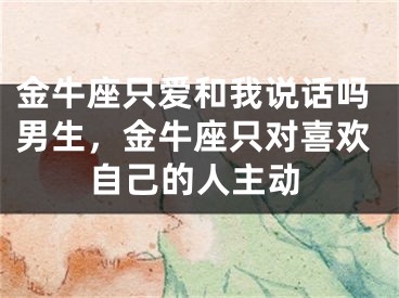金牛座只爱和我说话吗男生，金牛座只对喜欢自己的人主动