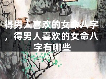 得男人喜欢的女命八字，得男人喜欢的女命八字有哪些