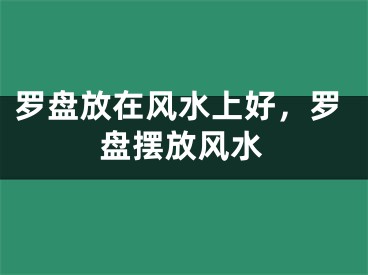 罗盘放在风水上好,罗盘摆放风水