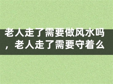 老人走了需要做风水吗，老人走了需要守着么