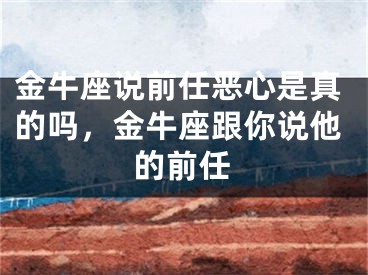 金牛座说前任恶心是真的吗,金牛座跟你说他的前任