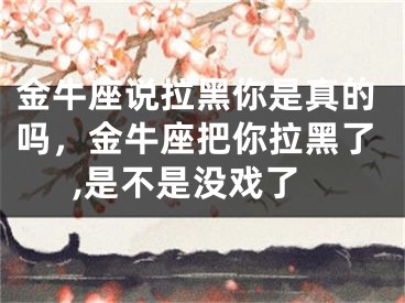 金牛座说拉黑你是真的吗，金牛座把你拉黑了,是不是没戏了