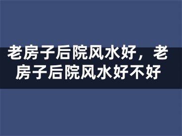 老房子后院风水好，老房子后院风水好不好