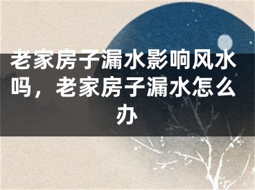 老家房子漏水影响风水吗,老家房子漏水怎么办