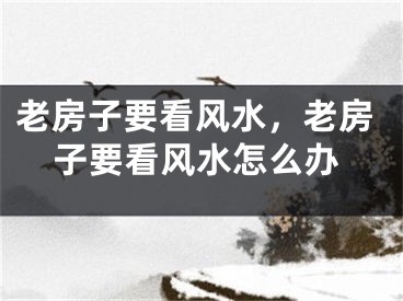 老房子要看风水，老房子要看风水怎么办