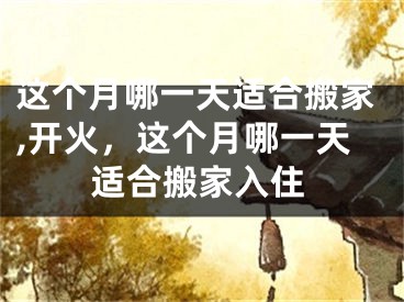 这个月哪一天适合搬家,开火，这个月哪一天适合搬家入住