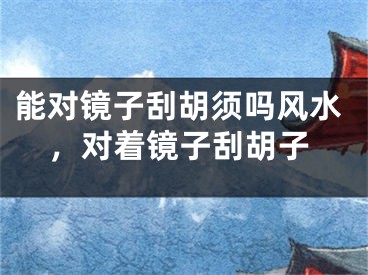 能对镜子刮胡须吗风水，对着镜子刮胡子