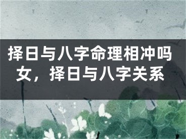 择日与八字命理相冲吗女，择日与八字关系