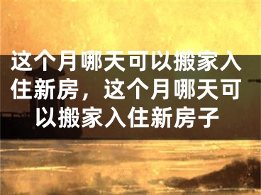 这个月哪天可以搬家入住新房，这个月哪天可以搬家入住新房子