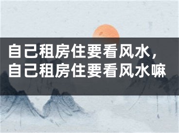 自己租房住要看风水，自己租房住要看风水嘛