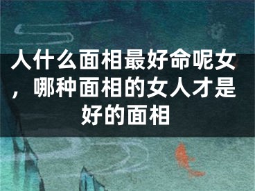 人什么面相最好命呢女，哪种面相的女人才是好的面相