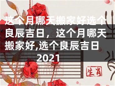 这个月哪天搬家好选个良辰吉日,这个月哪天搬家好,选个良辰吉日2021