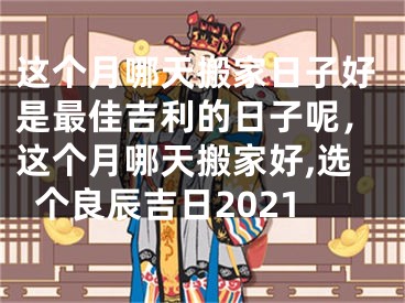 这个月哪天搬家日子好是最佳吉利的日子呢,这个月哪天搬家好,选个良辰吉日2021
