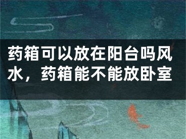 药箱可以放在阳台吗风水，药箱能不能放卧室