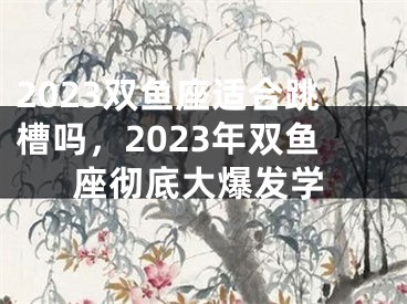 2023双鱼座适合跳槽吗,2023年双鱼座彻底大爆发学