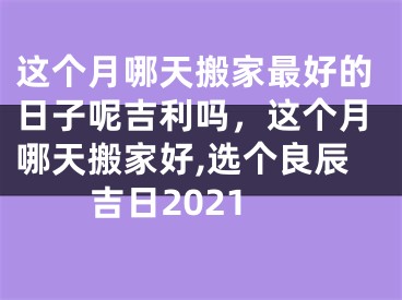 这个月哪天搬家最好的日子呢吉利吗，这个月哪天搬家好,选个良辰吉日2021