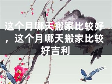 这个月哪天搬家比较好，这个月哪天搬家比较好吉利