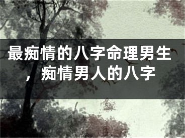最痴情的八字命理男生，痴情男人的八字