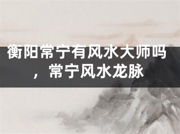 衡阳常宁有风水大师吗，常宁风水龙脉