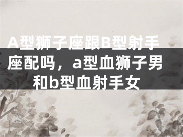 A型狮子座跟B型射手座配吗,a型血狮子男和b型血射手女