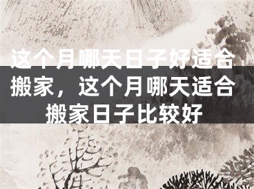 这个月哪天日子好适合搬家，这个月哪天适合搬家日子比较好