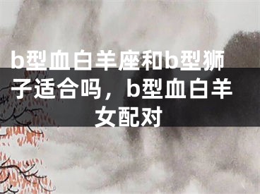 b型血白羊座和b型狮子适合吗,b型血白羊女配对