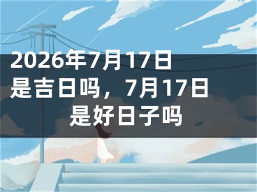 2026年7月17日是吉日吗，7月17日是好日子吗