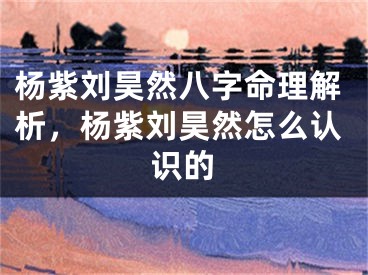 杨紫刘昊然八字命理解析，杨紫刘昊然怎么认识的