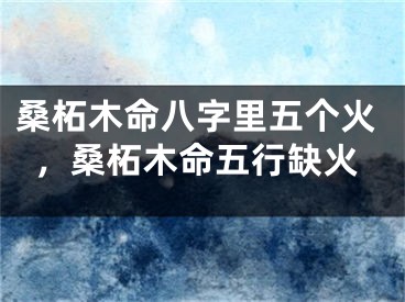 桑柘木命八字里五个火,桑柘木命五行缺火