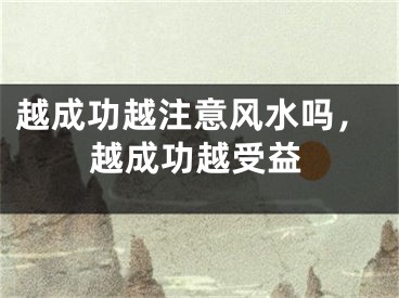 越成功越注意风水吗,越成功越受益