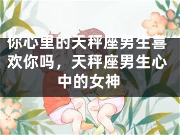 你心里的天秤座男生喜欢你吗，天秤座男生心中的女神