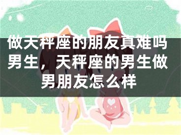 做天秤座的朋友真难吗男生,天秤座的男生做男朋友怎么样