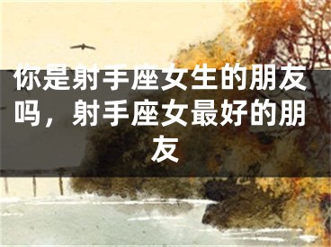 你是射手座女生的朋友吗，射手座女最好的朋友