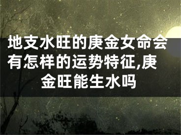 地支水旺的庚金女命会有怎样的运势特征,庚金旺能生水吗