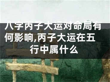 八字丙子大运对命局有何影响,丙子大运在五行中属什么