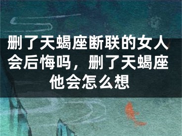 删了天蝎座断联的女人会后悔吗,删了天蝎座他会怎么想