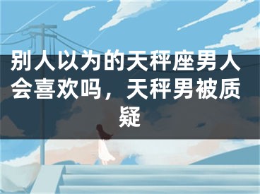 别人以为的天秤座男人会喜欢吗,天秤男被质疑
