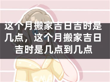 这个月搬家吉日吉时是几点，这个月搬家吉日吉时是几点到几点